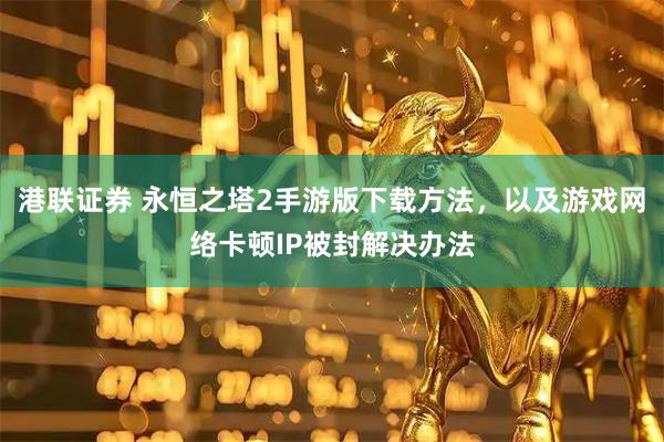 港联证券 永恒之塔2手游版下载方法，以及游戏网络卡顿IP被封解决办法