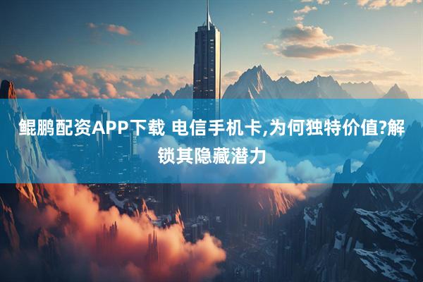 鲲鹏配资APP下载 电信手机卡,为何独特价值?解锁其隐藏潜力