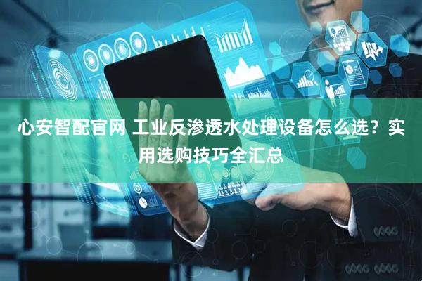 心安智配官网 工业反渗透水处理设备怎么选？实用选购技巧全汇总