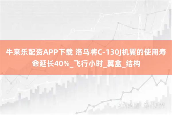 牛来乐配资APP下载 洛马将C-130J机翼的使用寿命延长40%_飞行小时_翼盒_结构