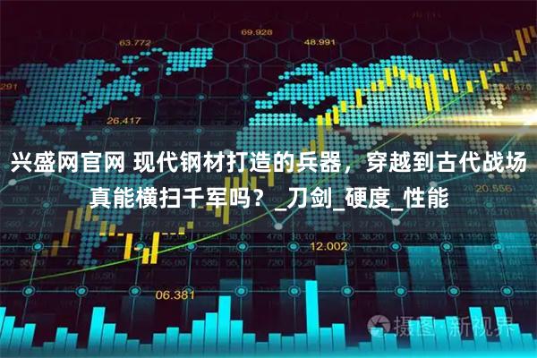 兴盛网官网 现代钢材打造的兵器，穿越到古代战场真能横扫千军吗？_刀剑_硬度_性能