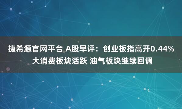捷希源官网平台 A股早评：创业板指高开0.44% 大消费板块活跃 油气板块继续回调