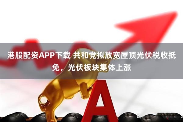 港股配资APP下载 共和党拟放宽屋顶光伏税收抵免，光伏板块集体上涨