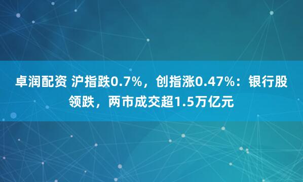 卓润配资 沪指跌0.7%，创指涨0.47%：银行股领跌，两市成交超1.5万亿元