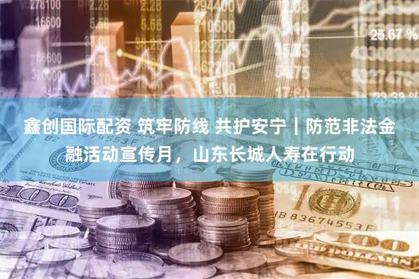 鑫创国际配资 筑牢防线 共护安宁｜防范非法金融活动宣传月，山东长城人寿在行动