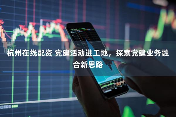 杭州在线配资 党建活动进工地，探索党建业务融合新思路