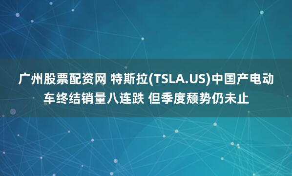 广州股票配资网 特斯拉(TSLA.US)中国产电动车终结销量八连跌 但季度颓势仍未止