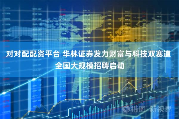 对对配配资平台 华林证券发力财富与科技双赛道 全国大规模招聘启动