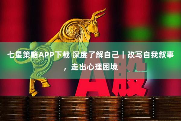 七星策略APP下载 深度了解自己｜改写自我叙事，走出心理困境