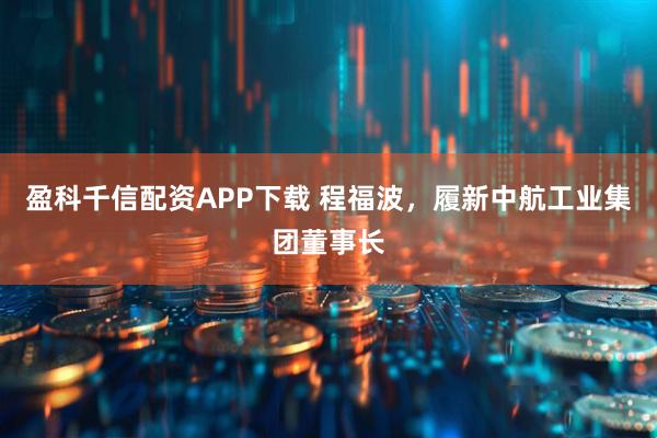 盈科千信配资APP下载 程福波，履新中航工业集团董事长