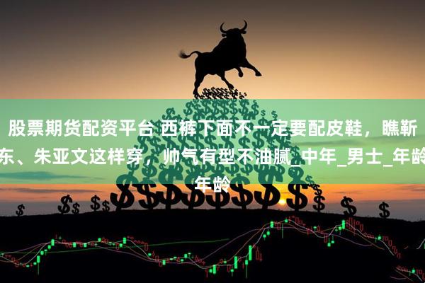 股票期货配资平台 西裤下面不一定要配皮鞋，瞧靳东、朱亚文这样穿，帅气有型不油腻_中年_男士_年龄