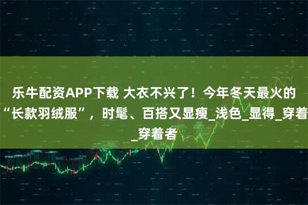乐牛配资APP下载 大衣不兴了!今年冬天最火的是“长款羽绒服”,时髦、百搭又显瘦_浅色_显得_穿着者