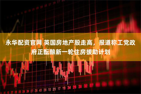 永华配资官网 英国房地产股走高，报道称工党政府正酝酿新一轮住房援助计划