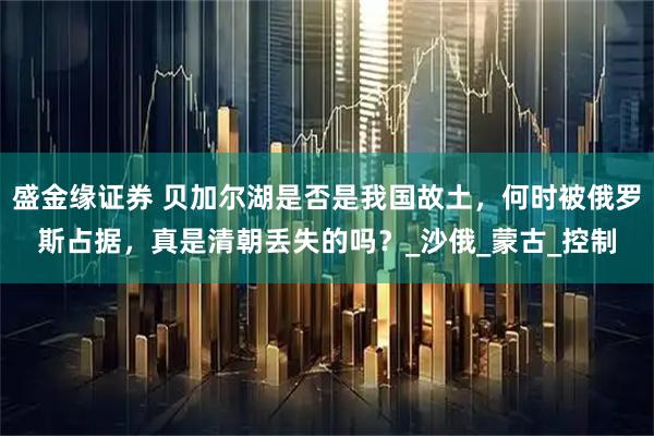 盛金缘证券 贝加尔湖是否是我国故土，何时被俄罗斯占据，真是清朝丢失的吗？_沙俄_蒙古_控制
