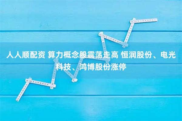 人人顺配资 算力概念股震荡走高 恒润股份、电光科技、鸿博股份涨停