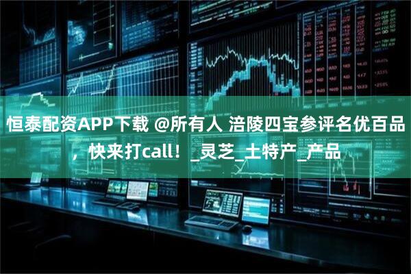 恒泰配资APP下载 @所有人 涪陵四宝参评名优百品，快来打call！_灵芝_土特产_产品