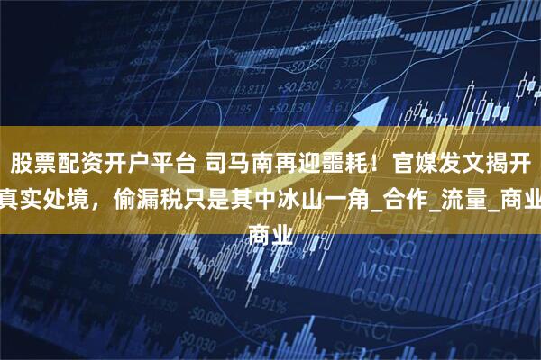 股票配资开户平台 司马南再迎噩耗！官媒发文揭开真实处境，偷漏税只是其中冰山一角_合作_流量_商业