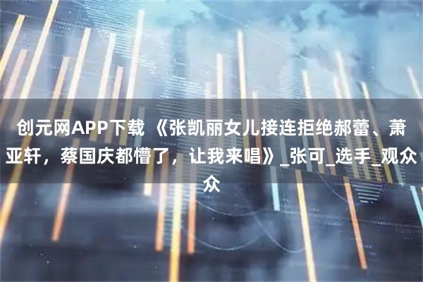 创元网APP下载 《张凯丽女儿接连拒绝郝蕾、萧亚轩，蔡国庆都懵了，让我来唱》_张可_选手_观众