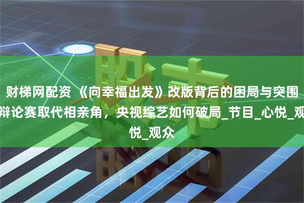 财梯网配资 《向幸福出发》改版背后的困局与突围，辩论赛取代相亲角，央视综艺如何破局_节目_心悦_观众