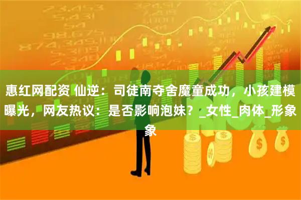 惠红网配资 仙逆：司徒南夺舍魔童成功，小孩建模曝光，网友热议：是否影响泡妹？_女性_肉体_形象