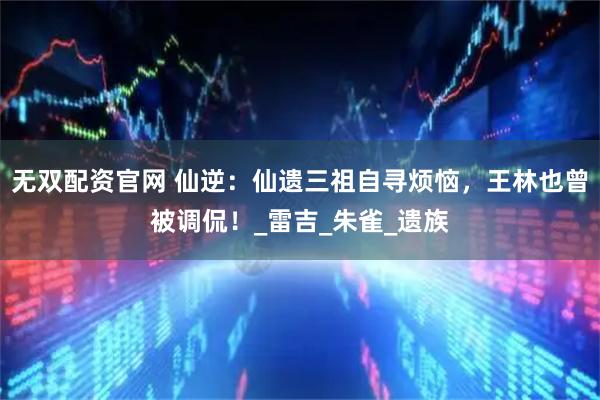 无双配资官网 仙逆：仙遗三祖自寻烦恼，王林也曾被调侃！_雷吉_朱雀_遗族