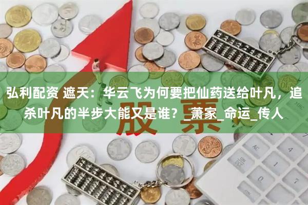 弘利配资 遮天：华云飞为何要把仙药送给叶凡，追杀叶凡的半步大能又是谁？_萧家_命运_传人