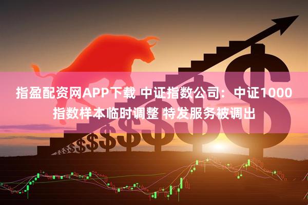 指盈配资网APP下载 中证指数公司：中证1000指数样本临时调整 特发服务被调出
