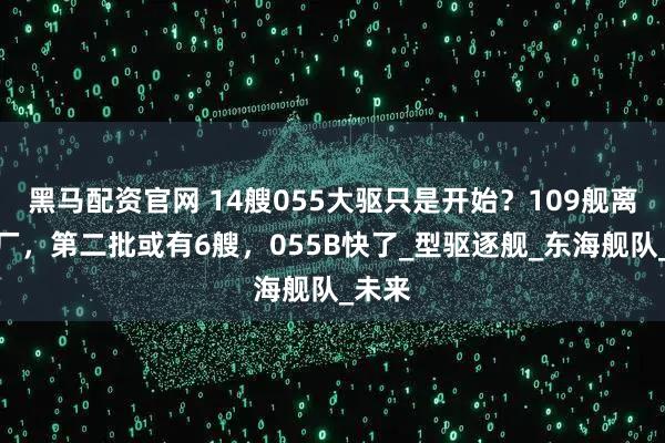 黑马配资官网 14艘055大驱只是开始？109舰离开船厂，第二批或有6艘，055B快了_型驱逐舰_东海舰队_未来