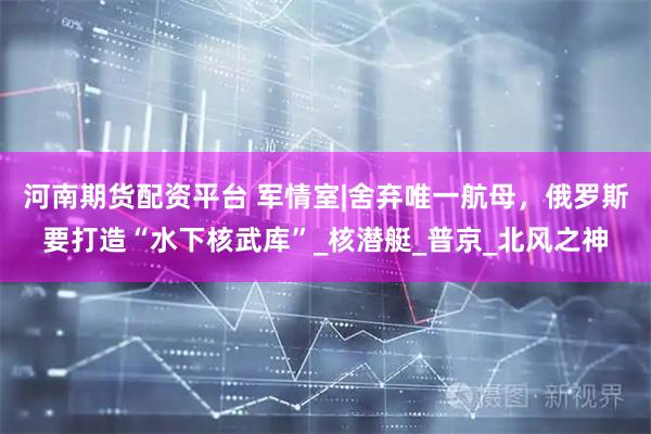 河南期货配资平台 军情室|舍弃唯一航母，俄罗斯要打造“水下核武库”_核潜艇_普京_北风之神