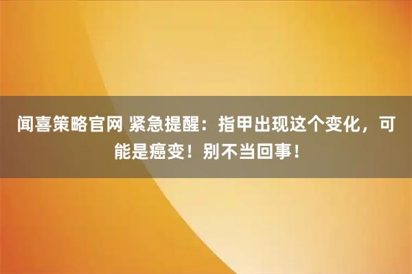 闻喜策略官网 紧急提醒：指甲出现这个变化，可能是癌变！别不当回事！