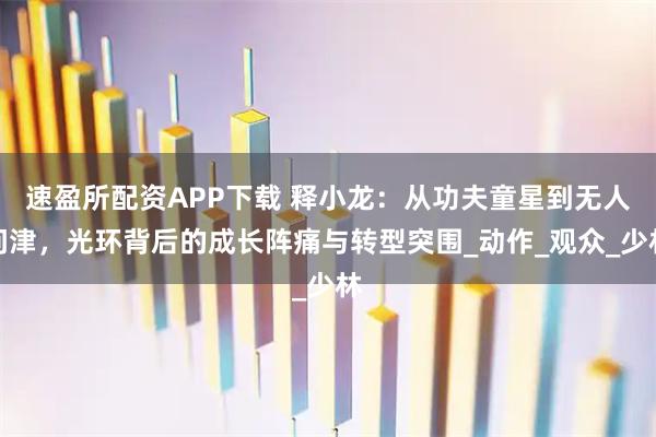速盈所配资APP下载 释小龙：从功夫童星到无人问津，光环背后的成长阵痛与转型突围_动作_观众_少林