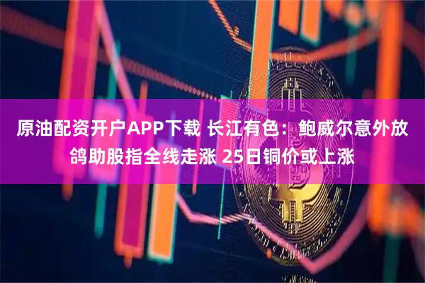 原油配资开户APP下载 长江有色：鲍威尔意外放鸽助股指全线走涨 25日铜价或上涨