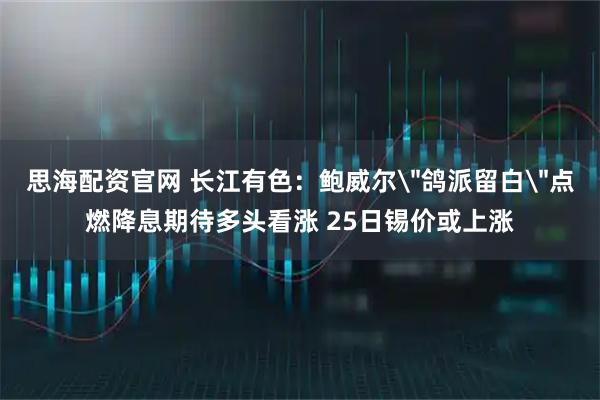 思海配资官网 长江有色：鲍威尔＂鸽派留白＂点燃降息期待多头看涨 25日锡价或上涨