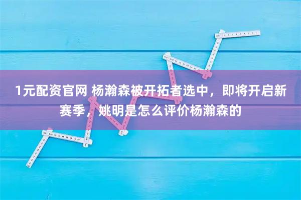 1元配资官网 杨瀚森被开拓者选中，即将开启新赛季，姚明是怎么评价杨瀚森的