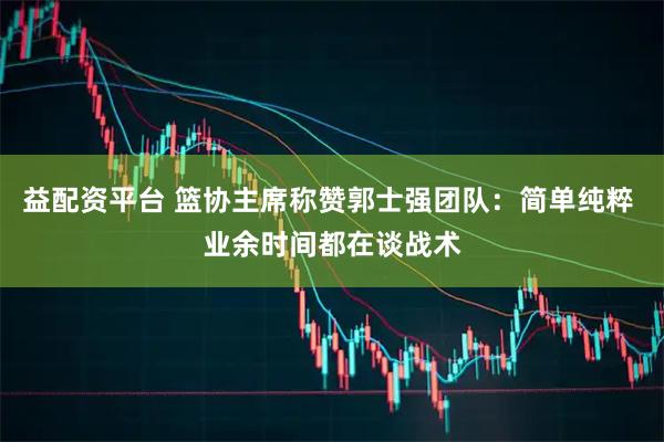 益配资平台 篮协主席称赞郭士强团队：简单纯粹 业余时间都在谈战术