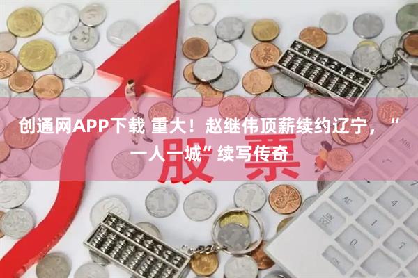 创通网APP下载 重大！赵继伟顶薪续约辽宁，“一人一城”续写传奇