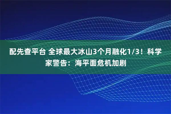 配先查平台 全球最大冰山3个月融化1/3!科学家警告:海平面危机加剧
