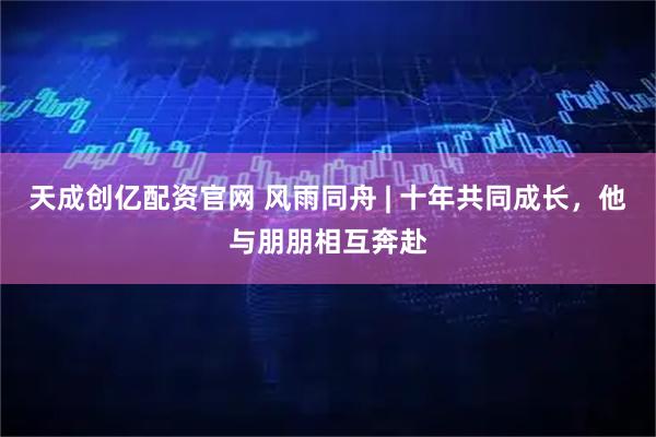 天成创亿配资官网 风雨同舟 | 十年共同成长，他与朋朋相互奔赴