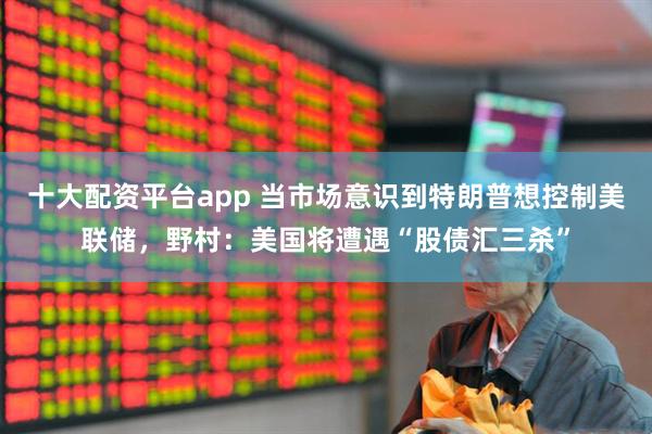 十大配资平台app 当市场意识到特朗普想控制美联储，野村：美国将遭遇“股债汇三杀”