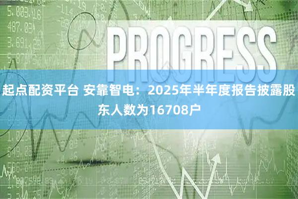 起点配资平台 安靠智电：2025年半年度报告披露股东人数为16708户