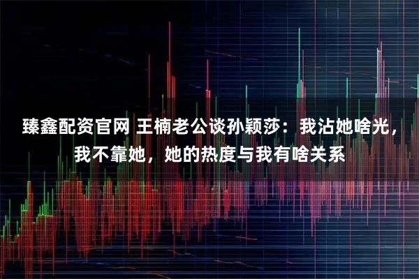 臻鑫配资官网 王楠老公谈孙颖莎：我沾她啥光，我不靠她，她的热度与我有啥关系