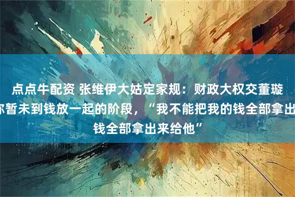 点点牛配资 张维伊大姑定家规:财政大权交董璇,董璇称暂未到钱放一起的阶段,“我不能把我的钱全部拿出来给他”