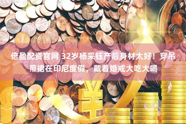 倍盈配资官网 32岁杨采钰产后身材太好！穿吊带裙在印尼度假，戴着婚戒大吃大喝