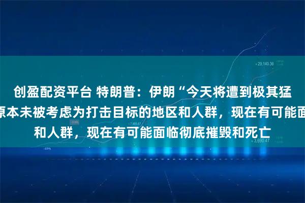 创盈配资平台 特朗普：伊朗“今天将遭到极其猛烈的打击”，一些原本未被考虑为打击目标的地区和人群，现在有可能面临彻底摧毁和死亡