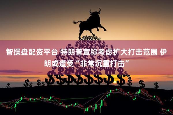 智操盘配资平台 特朗普宣称考虑扩大打击范围 伊朗或遭受“非常沉重打击”