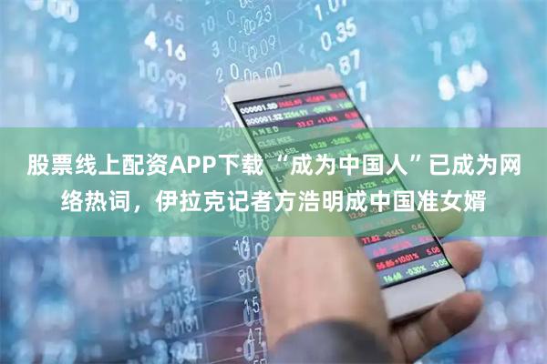 股票线上配资APP下载 “成为中国人”已成为网络热词，伊拉克记者方浩明成中国准女婿