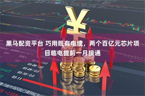 黑马配资平台 巧用既有电缆，两个百亿元芯片项目临电提前一月接通