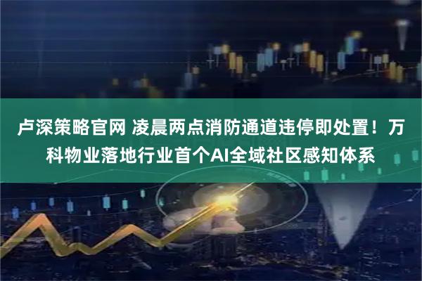 卢深策略官网 凌晨两点消防通道违停即处置！万科物业落地行业首个AI全域社区感知体系