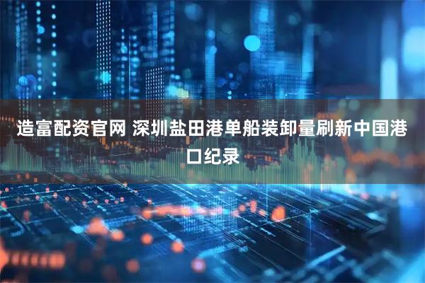 造富配资官网 深圳盐田港单船装卸量刷新中国港口纪录